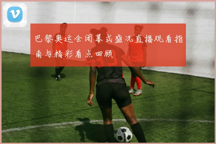 巴黎奥运会闭幕式盛况直播观看指南与精彩看点回顾