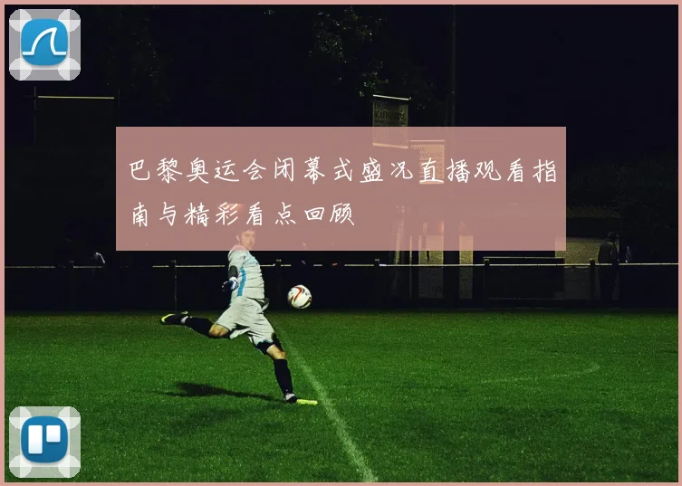 巴黎奥运会闭幕式盛况直播观看指南与精彩看点回顾