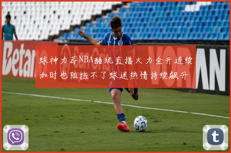 球神力荐NBA酷玩直播火力全开连续加时也阻挡不了球迷热情持续飙升