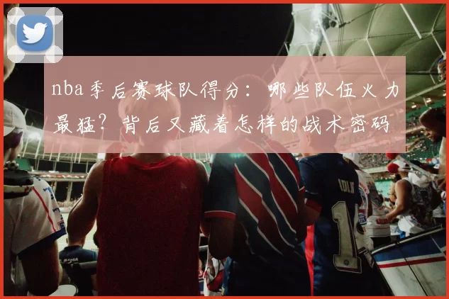 nba季后赛球队得分：哪些队伍火力最猛？背后又藏着怎样的战术密码？