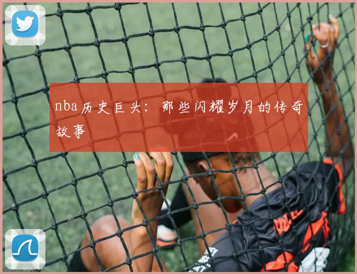 nba历史巨头：那些闪耀岁月的传奇故事