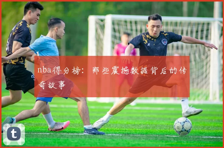 nba得分榜：那些震撼数据背后的传奇故事