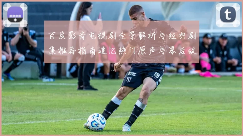 百度影音电视剧全景解析与经典剧集推荐指南追忆热门原声与幕后故事