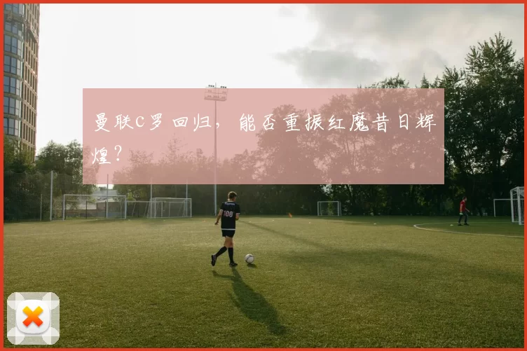 曼联c罗回归，能否重振红魔昔日辉煌？