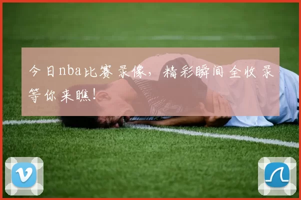 今日nba比赛录像，精彩瞬间全收录等你来瞧！